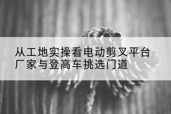 广丰电动剪叉升降平台厂家-从工地实操看电动剪叉平台厂家与登高车挑选门道