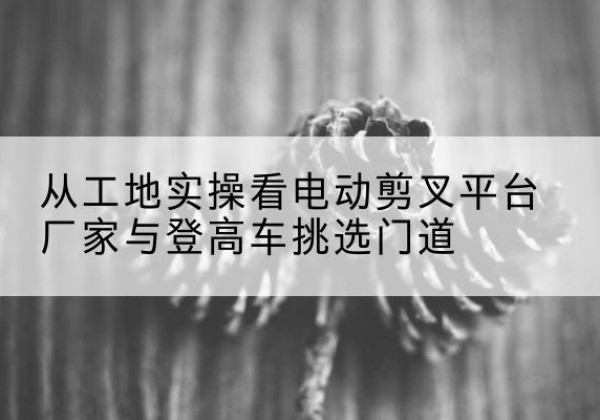 广丰电动剪叉升降平台厂家-从工地实操看电动剪叉平台厂家与登高车挑选门道